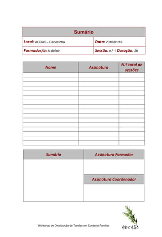 Sumário
Local: ACDAS - Cabecinha                            Data: 2010/01/16

Formador/a: A definir                               Sessão: n.º 1 Duração: 2h


                                                                   N.º total de
             Nome                               Assinatura
                                                                     sessões




              Sumário                               Assinatura Formador




                                                  Assinatura Coordenador




        Workshop de Distribuição de Tarefas em Contexto Familiar
 