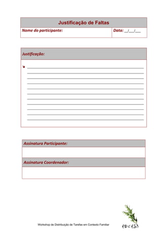 Justificação de Faltas
Nome do participante:                                               Data: __/___/___




Justificação:

 ______________________________________________________________________
  ______________________________________________________________________
  ______________________________________________________________________
  ______________________________________________________________________
  ______________________________________________________________________
  ______________________________________________________________________
  ______________________________________________________________________
  ______________________________________________________________________
  ______________________________________________________________________
  ______________________________________________________________________
  ______________________________________________________________________




Assinatura Participante:



Assinatura Coordenador:




         Workshop de Distribuição de Tarefas em Contexto Familiar
 