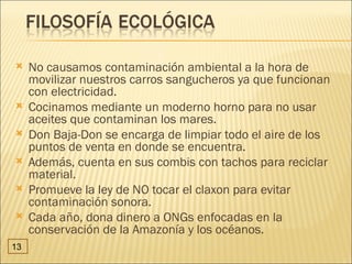     No causamos contaminación ambiental a la hora de
     movilizar nuestros carros sangucheros ya que funcionan
     con electricidad.
    Cocinamos mediante un moderno horno para no usar
     aceites que contaminan los mares.
    Don Baja-Don se encarga de limpiar todo el aire de los
     puntos de venta en donde se encuentra.
    Además, cuenta en sus combis con tachos para reciclar
     material.
    Promueve la ley de NO tocar el claxon para evitar
     contaminación sonora.
    Cada año, dona dinero a ONGs enfocadas en la
     conservación de la Amazonía y los océanos.
13
 