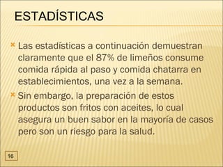 ESTADÍSTICAS

 Las estadísticas a continuación demuestran
  claramente que el 87% de limeños consume
  comida rápida al paso y comida chatarra en
  establecimientos, una vez a la semana.
 Sin embargo, la preparación de estos
  productos son fritos con aceites, lo cual
  asegura un buen sabor en la mayoría de casos
  pero son un riesgo para la salud.

16
 