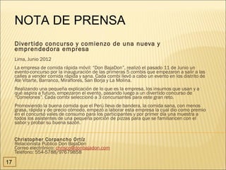 NOTA DE PRENSA
     Diver tido concurso y comienzo de una nueva y
     emprendedora empresa
     Lima, Junio 2012
     La empresa de comida rápida móvil: “Don BajaDon”, realizó el pasado 11 de Junio un
     evento-concurso por la inauguración de las primeras 5 combis que empezaron a salir a las
     calles a vender comida rápida y sana. Cada combi llevó a cabo un evento en los distrito de
     Ate Vitarte, Barranco, Miraflores, San Borja y La Molina.
     Realizando una pequeña explicación de lo que es la empresa, los insumos que usan y a
     qué aspira a futuro, empezaron el evento, pasando luego a un divertido concurso de
     “Comelones”. Cada combi seleccionó a 3 concursantes para este gran reto.
     Promoviendo la buena comida que el Perú lleva de bandera, la comida sana, con menos
     grasa, rápida y de precio cómodo, empezó a laborar esta empresa la cual dio como premio
     en el concurso vales de consumo para los participantes y por primer día una muestra a
     todos los asistentes de una pequeña porción de pizzas para que se familiaricen con el
     sabor y probar su buena sazón.


     Christopher Corpancho Or tíz
     Relacionista Público Don BajaDon
     Correo electrónico: chrisco@donbajadon.com
     Teléfono: 554-5788/97679858

17
 