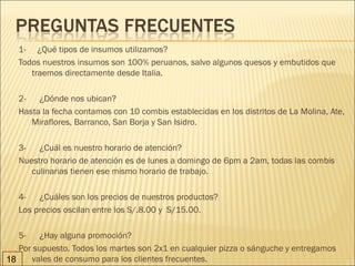 1-     ¿Qué tipos de insumos utilizamos?
   Todos nuestros insumos son 100% peruanos, salvo algunos quesos y embutidos que
        traemos directamente desde Italia.

   2-      ¿Dónde nos ubican?
   Hasta la fecha contamos con 10 combis establecidas en los distritos de La Molina, Ate,
        Miraflores, Barranco, San Borja y San Isidro.

   3-      ¿Cuál es nuestro horario de atención?
   Nuestro horario de atención es de lunes a domingo de 6pm a 2am, todas las combis
        culinarias tienen ese mismo horario de trabajo.

   4-      ¿Cuáles son los precios de nuestros productos?
   Los precios oscilan entre los S/.8.00 y  S/15.00.

   5-      ¿Hay alguna promoción?
   Por supuesto. Todos los martes son 2x1 en cualquier pizza o sánguche y entregamos
18      vales de consumo para los clientes frecuentes.
 