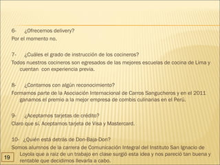 6-      ¿Ofrecemos delivery?
   Por el momento no.

   7-      ¿Cuáles el grado de instrucción de los cocineros?
   Todos nuestros cocineros son egresados de las mejores escuelas de cocina de Lima y
        cuentan  con experiencia previa.

   8-      ¿Contamos con algún reconocimiento?
   Formamos parte de la Asociación Internacional de Carros Sangucheros y en el 2011
        ganamos el premio a la mejor empresa de combis culinarias en el Perú.

   9-      ¿Aceptamos tarjetas de crédito?
   Claro que sí. Aceptamos tarjeta de Visa y Mastercard.

   10-   ¿Quién está detrás de Don-Baja-Don? 
   Somos alumnos de la carrera de Comunicación Integral del Instituto San Ignacio de
      Loyola que a raiz de un trabajo en clase surgió esta idea y nos pareció tan buena y
19
      rentable que decidimos llevarla a cabo.
 