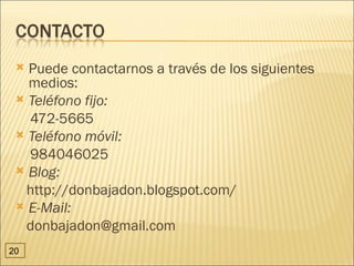  Puede contactarnos a través de los siguientes
   medios:
  Teléfono fijo:
   472-5665
  Teléfono móvil:
   984046025
  Blog:
  http://donbajadon.blogspot.com/
  E-Mail:
  donbajadon@gmail.com
20
 