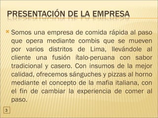    Somos una empresa de comida rápida al paso
    que opera mediante combis que se mueven
    por varios distritos de Lima, llevándole al
    cliente una fusión ítalo-peruana con sabor
    tradicional y casero. Con insumos de la mejor
    calidad, ofrecemos sánguches y pizzas al horno
    mediante el concepto de la mafia italiana, con
    el fin de cambiar la experiencia de comer al
    paso.
3
 