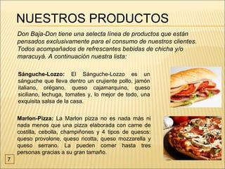 NUESTROS PRODUCTOS
    Don Baja-Don tiene una selecta línea de productos que están
    pensados exclusivamente para el consumo de nuestros clientes.
    Todos acompañados de refrescantes bebidas de chicha y/o
    maracuyá. A continuación nuestra lista:

    Sánguche-Lozzo: El Sánguche-Lozzo es un
    sánguche que lleva dentro un crujiente pollo, jamón
    italiano, orégano, queso cajamarquino, queso
    siciliano, lechuga, tomates y, lo mejor de todo, una
    exquisita salsa de la casa.


    Marlon-Pizza: La Marlon pizza no es nada más ni
    nada menos que una pizza elaborada con carne de
    costilla, cebolla, champiñones y 4 tipos de quesos:
    queso provolone, queso ricotta, queso mozzarella y
    queso serrano. La pueden comer hasta tres
    personas gracias a su gran tamaño.
7
 