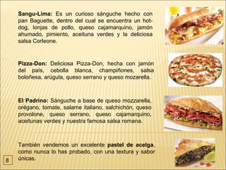 Sangu-Lima: Es un curioso sánguche hecho con
    pan Baguette, dentro del cual se encuentra un hot-
    dog, lonjas de pollo, queso cajamarquino, jamón
    ahumado, pimiento, aceituna verdes y la deliciosa
    salsa Corleone.


    Pizza-Don: Deliciosa Pizza-Don, hecha con jamón
    del país, cebolla blanca, champiñones, salsa
    boloñesa, arúgula, queso serrano y queso mozarella.



    El Padrino: Sánguche a base de queso mozzarella,
    orégano, tomate, salame italiano, salchichón, queso
    provolone, queso serrano, queso cajamarquino,
    aceitunas verdes y nuestra famosa salsa romana.



    También vendemos un excelente pastel de acelga,
    como nunca lo has probado, con una textura y sabor
8   únicas.
 