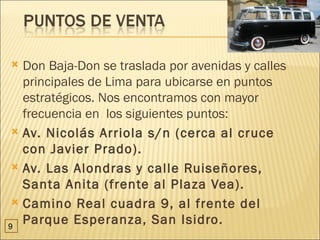  Don Baja-Don se traslada por avenidas y calles
   principales de Lima para ubicarse en puntos
   estratégicos. Nos encontramos con mayor
   frecuencia en los siguientes puntos:
  Av. Nicolás Arriola s/n (cerca al cruce
   con Javier Prado).
  Av. Las Alondras y calle Ruiseñores,
   Santa Anita (frente al Plaza Vea).
  Camino Real cuadra 9, al frente del

9
   Parque Esperanza, San Isidro.
 