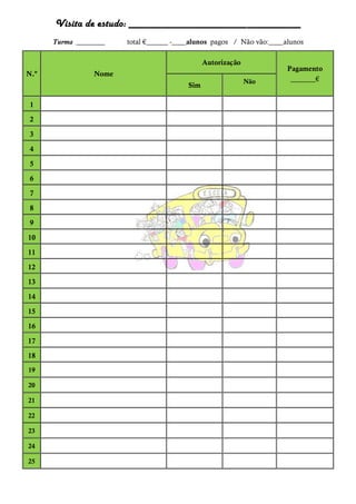 Visita de estudo: ________________________________
Turma ________ total €______ -_ __ alunos pagos / Não vão:_ __ alunos
N.º Nome
Autorização
Pagamento
_______€
Sim
Não
1
2
3
4
5
6
7
8
9
10
11
12
13
14
15
16
17
18
19
20
21
22
23
24
25
 