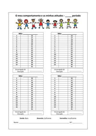 O meu comportamento e as minhas atitudes - _____ período
Mês: _______________ Mês: _______________
1 16 1 16
2 17 2 17
3 18 3 18
4 19 4 19
5 20 5 20
6 21 6 21
7 22 7 22
8 23 8 23
9 24 9 24
10 25 10 25
11 26 11 26
12 27 12 27
13 28 13 28
14 29 14 29
15 30 15 30
31 31
Encarregado de
Educação
_______________
Encarregado de
Educação
_______________
Mês: _______________ Mês: _______________
1 16 1 16
2 17 2 17
3 18 3 18
4 19 4 19
5 20 5 20
6 21 6 21
7 22 7 22
8 23 8 23
9 24 9 24
10 25 10 25
11 26 11 26
12 27 12 27
13 28 13 28
14 29 14 29
15 30 15 30
31 31
Encarregado de
Educação
_______________
Encarregado de
Educação
_______________
Verde: Bom Amarelo: Suficiente Vermelho: Insuficiente
Nome: _________________________________________________________ N.º ___________
 
