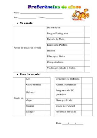 Aluno: _______________________________________________
Ano: ____________________ Turma: ____________________
 Na escola:
Áreas de maior interesse
Matemática
Língua Portuguesa
Estudo do Meio
Expressão Pástica
Música
Educação Física
Computadores
Visitas de estudo / festas
 Fora da escola:
Gosta de
Ler Brincadeira preferida
Ouvir música Alimento preferido
Brincar
Programa de TV
preferido
Jogar Livro preferido
Cantar Clube de Futebol
Dançar Profissão desejada
Data:_____/_____/______
 