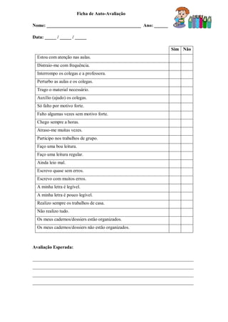 Ficha de Auto-Avaliação
Nome: _________________________________________ Ano: ______
Data: _____ / _____ / _____
Sim Não
Estou com atenção nas aulas.
Distraio-me com frequência.
Interrompo os colegas e a professora.
Perturbo as aulas e os colegas.
Trago o material necessário.
Auxílio (ajudo) os colegas.
Só falto por motivo forte.
Falto algumas vezes sem motivo forte.
Chego sempre a horas.
Atraso-me muitas vezes.
Participo nos trabalhos de grupo.
Faço uma boa leitura.
Faço uma leitura regular.
Ainda leio mal.
Escrevo quase sem erros.
Escrevo com muitos erros.
A minha letra é legível.
A minha letra é pouco legível.
Realizo sempre os trabalhos de casa.
Não realizo tudo.
Os meus cadernos/dossiers estão organizados.
Os meus cadernos/dossiers não estão organizados.
Avaliação Esperada:
______________________________________________________________________
______________________________________________________________________
______________________________________________________________________
______________________________________________________________________
 