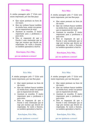 Pai e Mãe:
A minha passagem pelo 1º Ciclo será
muito importante, por isso lhes peço:
 Que sejam pontuais na hora de
me trazer;
 Que me venham buscar também
na minha hora, senão vou pensar
que se esqueceram de mim;
 Assistam às reuniões. É muito
importante para a professora e
para mim;
 Não se esqueçam de que a
Escola é uma instituição que se
rege por normas que devem ser
respeitadas. Se vocês o fizerem,
eu também aprenderei a fazê-lo.
Bem-hajam, Pai e Mãe,
por me ajudarem a crescer!
Pai e Mãe:
A minha passagem pelo 1º Ciclo será
muito importante, por isso lhes peço:
 Que sejam pontuais na hora de
me trazer;
 Que me venham buscar também
na minha hora, senão vou pensar
que se esqueceram de mim;
 Assistam às reuniões. É muito
importante para a professora e
para mim;
 Não se esqueçam de que a
Escola é uma instituição que se
rege por normas que devem ser
respeitadas. Se vocês o fizerem,
eu também aprenderei a fazê-lo.
Bem-hajam, Pai e Mãe,
por me ajudarem a crescer!
Pai e Mãe:
A minha passagem pelo 1º Ciclo será
muito importante, por isso lhes peço:
 Que sejam pontuais na hora de
me trazer;
 Que me venham buscar também
na minha hora, senão vou pensar
que se esqueceram de mim;
 Assistam às reuniões. É muito
importante para a professora e
para mim;
 Não se esqueçam de que a
Escola é uma instituição que se
rege por normas que devem ser
respeitadas. Se vocês o fizerem,
eu também aprenderei a fazê-lo.
Bem-hajam, Pai e Mãe,
por me ajudarem a crescer!
Pai e Mãe:
A minha passagem pelo 1º Ciclo será
muito importante, por isso lhes peço:
 Que sejam pontuais na hora de
me trazer;
 Que me venham buscar também
na minha hora, senão vou pensar
que se esqueceram de mim;
 Assistam às reuniões. É muito
importante para a professora e
para mim;
 Não se esqueçam de que a
Escola é uma instituição que se
rege por normas que devem ser
respeitadas. Se vocês o fizerem,
eu também aprenderei a fazê-lo.
Bem-hajam, Pai e Mãe,
por me ajudarem a crescer!
 