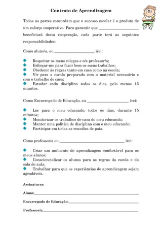 Contrato de Aprendizagem
Todas as partes concordam que o sucesso escolar é o produto de
um esforço cooperativo. Para garantir que _____________________
beneficiará desta cooperação, cada parte terá as seguintes
responsabilidades:
Como aluno/a, eu _____________________ irei:
Respeitar os meus colegas e o/a professor/a;
Esforçar-me para fazer bem os meus trabalhos;
Obedecer às regras tanto em casa como na escola;
Vir para a escola preparado com o material necessário e
com o trabalho de casa;
Estudar cada disciplina todos os dias, pelo menos 15
minutos.
Como Encarregado de Educação, eu ______________________ irei:
Ler para o meu educando, todos os dias, durante 15
minutos;
Monitorizar os trabalhos de casa do meu educando;
Manter uma política de disciplina com o meu educando;
Participar em todas as reuniões de pais.
Como professor/a eu __________________________________ irei:
Criar um ambiente de aprendizagem confortável para os
meus alunos;
Consciencializar os alunos para as regras da escola e da
sala de aula;
Trabalhar para que as experiências de aprendizagem sejam
agradáveis.
Assinaturas:
Aluno:________________________________________________________________
Encarregado de Educação:___________________________________________
Professor/a:__________________________________________________________
 
