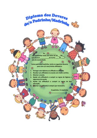 Eu, _____________
vou apadrinhar neste ano letivo de 20___/20___
o/a aluno/a ___________da turma ____ do ____º
ano de escolaridade.
Como padrinho/madrinha, tenho os seguintes deveres
para com o/a meu/minha afilhado/a:
1. Entregar este diploma ao afilhado ou afilhada;
2. Receber o/a afilhado/a na escola com muito carinho;
3. Mostrar a escola;
4. Ajudar o/a afilhado/a a cumprir as regras de higiene e
segurança da escola;
5. Ajudar o/a afilhado/a a cumprir as regras de boa
educação;
6. Orientar o/a afilhado/a sempre que necessário.
O padrinho / A madrinha
________________
 
