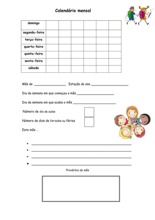 Calendário mensal
Mês de ________________ Estação do ano ___________________
Dia da semana em que começou o mês ___________________
Dia da semana em que acaba o mês ______________________
Número de dia de aulas
Número de dias de feriados ou férias
Este mês …
 ___________________________________________________
 ___________________________________________________
 ___________________________________________________
 ___________________________________________________
Provérbio do mês
domingo
segunda-feira
terça-feira
quarta-feira
quinta-feira
sexta-feira
sábado
 
