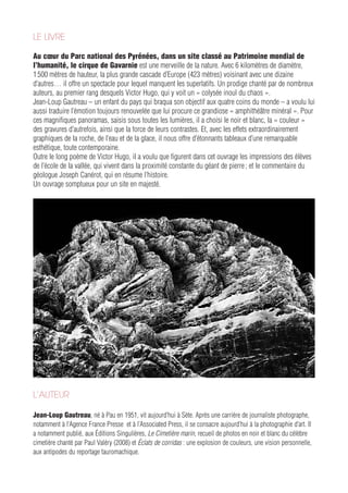 LE LIVRE

Au cœur du Parc national des Pyrénées, dans un site classé au Patrimoine mondial de
l’humanité, le cirque de Gavarnie est une merveille de la nature. Avec 6 kilomètres de diamètre,
1 500 mètres de hauteur, la plus grande cascade d’Europe (423 mètres) voisinant avec une dizaine
d’autres… il offre un spectacle pour lequel manquent les superlatifs. Un prodige chanté par de nombreux
auteurs, au premier rang desquels Victor Hugo, qui y voit un « colysée inouï du chaos ».
Jean-Loup Gautreau – un enfant du pays qui braqua son objectif aux quatre coins du monde – a voulu lui
aussi traduire l’émotion toujours renouvelée que lui procure ce grandiose « amphithéâtre minéral ». Pour
ces magnifiques panoramas, saisis sous toutes les lumières, il a choisi le noir et blanc, la « couleur »
des gravures d’autrefois, ainsi que la force de leurs contrastes. Et, avec les effets extraordinairement
graphiques de la roche, de l’eau et de la glace, il nous offre d’étonnants tableaux d’une remarquable
esthétique, toute contemporaine.
Outre le long poème de Victor Hugo, il a voulu que figurent dans cet ouvrage les impressions des élèves
de l’école de la vallée, qui vivent dans la proximité constante du géant de pierre ; et le commentaire du
géologue Joseph Canérot, qui en résume l’histoire.
Un ouvrage somptueux pour un site en majesté.




L’AUTEUR

Jean-Loup Gautreau, né à Pau en 1951, vit aujourd’hui à Sète. Après une carrière de journaliste photographe,
notamment à l’Agence France Presse et à l’Associated Press, il se consacre aujourd’hui à la photographie d’art. Il
a notamment publié, aux Éditions Singulières, Le Cimetière marin, recueil de photos en noir et blanc du célèbre
cimetière chanté par Paul Valéry (2008) et Éclats de corridas : une explosion de couleurs, une vision personnelle,
aux antipodes du reportage tauromachique.
 