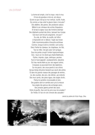 UN EXTRAIT
               La forme est simple, c’est le cirque ; mais le mur,
                    À force de grandeur et de vie, est obscur.
              Qu’est-ce que c’est qu’un mur vertical, rouillé, fruste,
              Où comme un bas-relief le glacier blanc s’incruste ?
                Des albâtres, des gneiss, des porphyres caducs
                 Mêlent à ses créneaux des arches d’aqueducs,
                 Et là-bas la vapeur sous des frontons estompe
             Des éléphants portant des blocs, baissant leur trompe.
                  Ces tours sont les plis angulaires ; de quoi ?
                     Du vide, de l’éther, du souffle, de l’effroi.
                 L’impossible est ici debout ; l’aigle seul brave
                 Cette incommensurable et farouche architrave
                Comme, lorsque la terre a tremblé, sont confus
               Dans l’herbe les claveaux, les chapiteaux, les fûts,
                    Tout se mêle, l’art grec avec l’art syriaque.
               Sous les portes croupit l’ombre hypocondriaque.
                Vois : tours où l’on dirait que chante Beethoven,
                  Pylône, imposte, cippe, obélisque, peulven,
               Tout en foule apparaît ; soubassements, balustres
               Où l’eau nacrée étale au jour ses vagues lustres ;
                  Crevasses où pourraient tenir des bataillons ;
                 Sur les parois, des creux pareils à ces sillons
             Qu’aux temps diluviens faisaient aux seuils des antres
             Et dans les grands roseaux des passages de ventres ;
              Là, des courbes, des arcs, des dômes ; par endroits
             Des murs carrés, des plans égaux, des angles droits ;
                    Partout la symétrie inconcevable et sûre ;
               Des gradins dont on semble avoir pris la mesure
                 Aux angles des genoux des archanges assis ;
                      Des pinacles géants portent des oasis.
             Ordre et gouffre. Que sont les pins sous les arcades ?
               De l’herbe. Et l’arc-en-ciel s’envole des cascades !
                                                                extrait du poème de Victor Hugo, Dieu
 