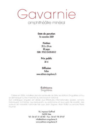 Gavarnie     amphithéâtre minéral

                                   Date de parution
                                    fin novembre 2009

                                          Finition
                                         29,5 x 24 cm
                                           80 pages
                                  ISBN : 978-2-35478-043-2

                                       Prix public
                                          30

                                       Diffusion
                                          Pollen
                                 www.editions-singulieres.fr




   Créées en 2006, installées dans le centre-ville de Sète, les éditions Singulières ont su
se démarquer sur les marchés du livre local et national.
Son catalogue singulier est dédié aux littératures internationales (polars, romans
historiques), à l’histoire, aux beaux-arts, au patrimoine et aux sujets de société ; des
auteurs de notoriété nationale tels que Jean Sagnes, Alain Rollat ou encore Pierre
Fournel.

                                    18, impasse Gaffinel
                                         34200 Sète
                       Tél : 04 67 51 60 80 - Fax : 04 67 78 59 87
                                 info@editions-singulieres.fr
                                 www.editions-singulieres.fr
 