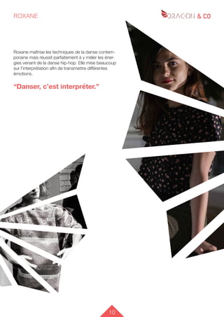 10
ROXANE
Roxane maîtrise les techniques de la danse contem-
poraine mais réussit parfaitement à y méler les éner-
gies venant de la danse hip-hop. Elle mise beaucoup
sur l’interprétation afin de transmettre différentes
émotions.
“Danser, c’est interpréter.”
 