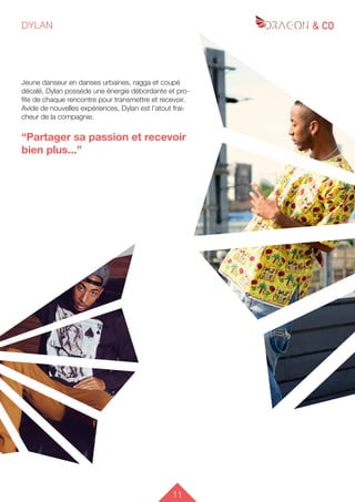 11
DYLAN
Jeune danseur en danses urbaines, ragga et coupé
décalé, Dylan posséde une énergie débordante et pro-
fite de chaque rencontre pour transmettre et recevoir.
Avide de nouvelles expériences, Dylan est l’atout frai-
cheur de la compagnie.
“Partager sa passion et recevoir
bien plus...”
 