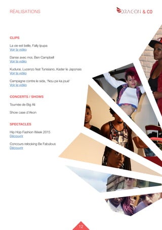 12
RÉALISATIONS
CLIPS
La vie est belle, Fally Ipupa
Voir la vidéo
Danse avec moi, Ben Campbell
Voir la vidéo
Kudurai, Lucenzo feat Tunisiano, Kader le Japonais
Voir la vidéo
Campagne contre le sida, ‘Nou pa ka joué‘
Voir la vidéo
CONCERTS / SHOWS
Tournée de Big Ali
Show case d’Akon
SPECTACLES
Hip Hop Fashion Week 2015
Découvrir
Concours relooking Be Fabulous
Découvrir
 