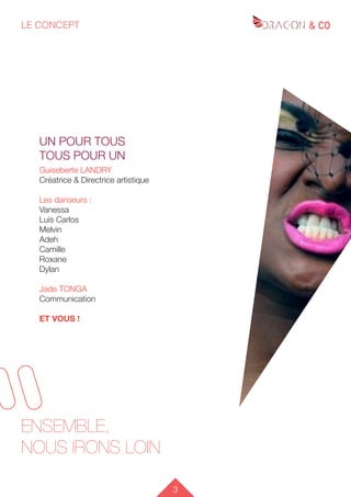 3
LE CONCEPT
L’ÉQUIPE
ENSEMBLE,
NOUS IRONS LOIN
UN POUR TOUS
TOUS POUR UN
Guiseberte LANDRY
Créatrice & Directrice artistique
Les danseurs :
Vanessa
Luis Carlos
Melvin
Adeh
Camille
Roxane
Dylan
Jade TONGA
Communication
ET VOUS !
 
