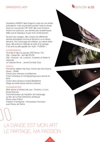 4
DRAGON’S LADY
LA DANSE EST MON ART
LE PARTAGE, MA PASSION
Guisberte LANDRY alias Dragon’s Lady est une artiste
polyvalente, mais sa première passion reste la danse.
Issue du mouvement HIP HOP, elle s’est formée à
travers son parcours, aux danses plus académiques
telles que le classique, le jazz et le contemporain.
De part ses voyages, elle s’inspire de différentes
danses étrangères comme le flamenco ou la danse
africaine. Son entourage est métissé, sa culture éclec-
tique, elle prône le mélange de style et le partage.
C’es ainsi qu’elle appelle son style « FUSION ».
CHOREGRAPHE
Tournée et clips du groupe UPA Danse 123
Clip « Sweet life » de Fally IPUPA
Clip « Kuduraï » de Lucenzo, Tunisiano et Kader le
Japonais
Le Cabaret Show – Jamel Comédy Club
COACH
Formatrice ateliers Hip-Hop, Centre des Arts Drama-
tiques - Séville
Coach pour diverses comédiennes
Coach artistique et chorégraphique pour jeunes ta-
lents
Coach dans plusieurs écoles Madrilènes
Stage de street danse intensif à Genève
ORGANISATRICE
After-shows d’artistes tels que : Omarion, Lil Jon,
Busta Rhymes
Commémoration de l’abolition de l’esclavage
au Mur de La Paix (Directrice artistique)
Show-case d’Akon
Création d’entreprise « Kompassion Koncept »
avec Rossy de Palma
 