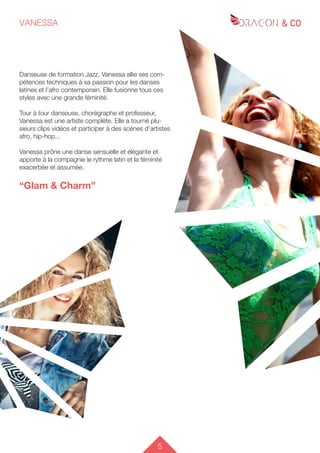 5
VANESSA
Danseuse de formation Jazz, Vanessa allie ses com-
pétences techniques à sa passion pour les danses
latines et l’afro contemporain. Elle fusionne tous ces
styles avec une grande féminité.
Tour à tour danseuse, chorégraphe et professeur,
Vanessa est une artiste complète. Elle a tourné plu-
sieurs clips vidéos et participer à des scènes d’artistes
afro, hip-hop...
Vanessa prône une danse sensuelle et élégante et
apporte à la compagnie le rythme latin et la féminité
exacerbée et assumée.
“Glam & Charm”
 