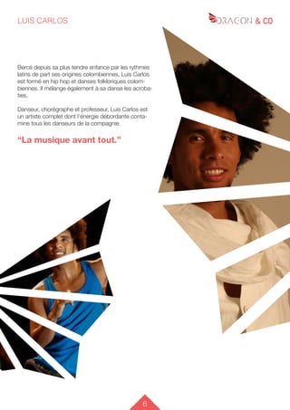 6
LUIS CARLOS
Bercé depuis sa plus tendre enfance par les rythmes
latins de part ses origines colombiennes, Luis Carlos
est formé en hip hop et danses folkloriques colom-
biennes. Il mélange également à sa danse les acroba-
ties.
Danseur, chorégraphe et professeur, Luis Carlos est
un artiste complet dont l’énergie débordante conta-
mine tous les danseurs de la compagnie.
“La musique avant tout.”
 