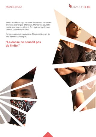 7
MONSCRAYZ
Melvin aka Monscrayz transmet à travers sa danse des
émotions et énergies différentes. Monscrayz peut être
bestial, comique ou élégant. Son style est expérimen-
tal et sa base est le hip-hop.
Danseur unique et imprévisible, Melvin est le grain de
folie de cette compagnie.
“La danse ne connaît pas
de limite.”
 