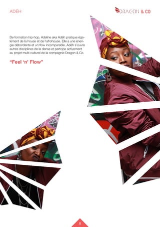 8
ADÉH
De formation hip-hop, Adeline aka Adéh pratique éga-
lement de la house et de l’afrohouse. Elle a une éneri-
gie débordante et un flow incomparable. Adéh s’ouvre
autres disciplines de la danse et partcipe activement
au projet multi-culturel de la compagnie Dragon & Co.
“Feel ‘n’ Flow”
 
