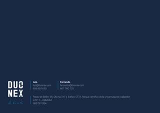 Fernando
fernando@duonex.com
607 760 125
Paseo de Belén, 9A. Oficina 317 | Edificio CTTA. Parque científico de la Universidad de Valladolid
47011 - Valladolid
983 081 084
Luis
luis@duonex.com
658 992 630
 