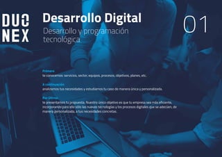Desarrollo Digital
01Desarrollo y programación
tecnológica
Primero
te conocemos: servicios, sector, equipos, procesos, objetivos, planes, etc.
A continuación
analizamos tus necesidades y estudiamos tu caso de manera única y personalizada.
Por último
te presentamos tu propuesta. Nuestro único objetivo es que tu empresa sea más eficiente,
incorporando para ello sólo las nuevas tecnologías y los procesos digitales que se adecúen, de
manera personalizada, a tus necesidades concretas.
 