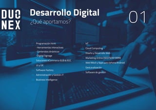 Desarrollo Digital
01¿Qué aportamos?
01
02
03
04
05
06
08
07
10
09
11
12
13
Programación html:
· Herramientas interactivas
· Contenidos dinámicos
· Digital Signage
Soluciones eCommerce B2B & B2C
UI y UX
Software Factory
Administración y Gestión IT
Business Intelligence
loT
Cloud Computing
Diseño y Desarrollo Web
Marketing Online (SEO/SEM/SMM)
Web Móvil y Apps para Iphone/Android
GeoLocalización
Software de gestión
 