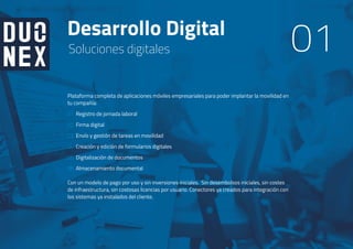 Desarrollo Digital
01Soluciones digitales
Plataforma completa de aplicaciones móviles empresariales para poder implantar la movilidad en
tu compañía:
Registro de jornada laboral
Firma digital
Envío y gestión de tareas en movilidad
Creación y edición de formularios digitales
Digitalización de documentos
Almacenamiento documental
Con un modelo de pago por uso y sin inversiones iniciales. Sin desembolsos iniciales, sin costes
de infraestructura, sin costosas licencias por usuario. Conectores ya creados para integración con
los sistemas ya instalados del cliente.
01
02
03
04
05
06
01
 