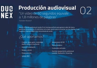 Producción audiovisual
“Un vídeo de 60 segundos equivale
a 1,8 millones de palabras”
Forrester Reserach
01
02
03
04
05
Hoy el contenido audiovisual manda. Es el mensaje perfecto para generar valor de marca,
posicionar tus productos. En definitiva, es la mejor opción para la conectar con tus clientes. Y, por
supuesto, imprescindible como herramienta de venta.
Creación: ideas, guión, creatividad,
diseño, estética e ilustración
Dirección y realización
Rodaje y edición
Postproducción
Sonido, BSO
06
07
08
09
Animaciones 2D/3D
Motion Graphics
Contenidos verticales
Eventos: equipamiento audiovisual
y sonido. Realización. Streaming
¿Qué aportamos?
02
 