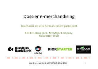 Dossier	
  e-­‐merchandising	
  
Benchmark	
  de	
  sites	
  de	
  ﬁnancement	
  par5cipa5f	
  
                                   	
  
   Kiss	
  Kiss	
  Bank	
  Bank,	
  My	
  Major	
  Company,	
  
                     Kickstarter,	
  Ulule	
  




         Lily	
  Gros	
  –	
  Master	
  2	
  MCE	
  IAE	
  Lille	
  2012-­‐2013	
     1	
  
 