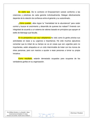 10
Por William Oncken, Jr. y Donald L. Wass
Comentarios de Stephen R. Covey
Tiempos de gestión ¿Quién tiene el Mono?
Ebertmar Pandare
Es cierto que, De lo contrario el Empowerment variará conforme a las
creencias y prácticas de cada gerente individualmente. Delegar efectivamente
depende de la relación de confianza entre el gerente y su subordinado.
¿Cómo pueden, ellos lograr la "mentalidad de la abundancia" para ceder
control y buscar el crecimiento y desarrollo de quienes los rodean? Viviendo con
integridad de acuerdo a un sistema de valores basado en principios que apoyen el
estilo de liderazgo que faculta.
En la perspectiva que aquí adoptamos,he visto como la gente prioriza sus
actividades en base a su urgencia e importancia. He oído muchos ejecutivos
comentar que la mitad de su tiempo se va en cosas que son urgentes pero no
importantes, están atrapados en un ciclo interminable de tratar con los monos de
otras personas, pero son reacios a ayudar a esas personas a tomar su propia
iniciativa.
Como resultado, estarán demasiado ocupados para ocuparse de los
verdaderos gorilas en su organización.
 