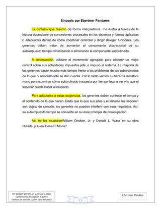 11
Por William Oncken, Jr. y Donald L. Wass
Comentarios de Stephen R. Covey
Tiempos de gestión ¿Quién tiene el Mono?
Ebertmar Pandare
Sinopsis por Ebertmar Pandares
La Síntesis que resumo de forma interpretativa, me ilustra a traves de la
lectura dotándome de concesiones procesales en los sistemas y formas aplicadas
o adecuadas dentro de cómo coordinar controlar y dirigir delegar funciones, Los
gerentes deben tratar de aumentar el componente discrecional de su
autoimpuesto tiempo minimizando o eliminando la componente subordinado.
A continuación, utilizare el incremento agregado para obtener un mejor
control sobre sus actividades impuestas jefe, e impuso el sistema. La mayoría de
los gerentes pasan mucho más tiempo frente a los problemas de los subordinados
de lo que ni remotamente se dan cuenta. Por lo tanto vamos a utilizar la metáfora
mono para examinar cómo subordinado impuesta por tiempo llega a ser y lo que el
superior puede hacer al respecto.
Para adaptarse a estas exigencias, los gerentes deben controlar el tiempo y
el contenido de lo que hacen. Dado que lo que sus jefes y el sistema les imponen
son objeto de sanción, los gerentes no pueden interferir con esos requisitos. Así,
su autoimpuesto tiempo se convierte en su área principal de preocupación.
Así no los muestranWilliam Oncken, Jr. y Donald L. Wass en su obra
titulada ¿Quién Tiene El Mono?
 