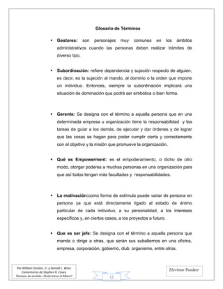 12
Por William Oncken, Jr. y Donald L. Wass
Comentarios de Stephen R. Covey
Tiempos de gestión ¿Quién tiene el Mono?
Ebertmar Pandare
Glosario de Términos
 Gestores: son personajes muy comunes en los ámbitos
administrativos cuando las personas deben realizar trámites de
diverso tipo.
 Subordinación: refiere dependencia y sujeción respecto de alguien,
es decir, es la sujeción al mando, al dominio o la orden que impone
un individuo. Entonces, siempre la subordinación implicará una
situación de dominación que podrá ser simbólica o bien forma.
 Gerente: Se designa con el término a aquella persona que en una
determinada empresa u organización tiene la responsabilidad y las
tareas de guiar a los demás, de ejecutar y dar órdenes y de lograr
que las cosas se hagan para poder cumplir cierta y correctamente
con el objetivo y la misión que promueve la organización.
 Qué es Empowerment: es el empoderamiento, o dicho de otro
modo, otorgar poderes a muchas personas en una organización para
que así todos tengan más facultades y responsabilidades.
 La motivación:como forma de estímulo puede variar de persona en
persona ya que está directamente ligado al estado de ánimo
particular de cada individuo, a su personalidad, a los intereses
específicos y, en ciertos casos, a los proyectos a futuro.
 Que es ser jefe: Se designa con el término a aquella persona que
manda o dirige a otras, que serán sus subalternos en una oficina,
empresa, corporación, gobierno, club, organismo, entre otros.
 
