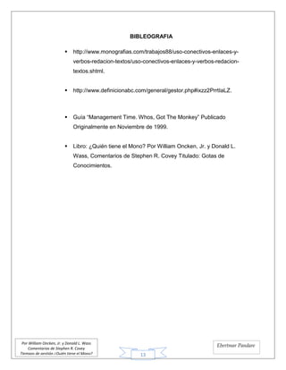 13
Por William Oncken, Jr. y Donald L. Wass
Comentarios de Stephen R. Covey
Tiempos de gestión ¿Quién tiene el Mono?
Ebertmar Pandare
BIBLEOGRAFIA
 http://www.monografias.com/trabajos88/uso-conectivos-enlaces-y-
verbos-redacion-textos/uso-conectivos-enlaces-y-verbos-redacion-
textos.shtml.
 http://www.definicionabc.com/general/gestor.php#ixzz2PrrtIaLZ.
 Guía “Management Time. Whos, Got The Monkey” Publicado
Originalmente en Noviembre de 1999.
 Libro: ¿Quién tiene el Mono? Por William Oncken, Jr. y Donald L.
Wass, Comentarios de Stephen R. Covey Titulado: Gotas de
Conocimientos.
 
