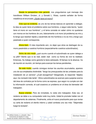 3
Por William Oncken, Jr. y Donald L. Wass
Comentarios de Stephen R. Covey
Tiempos de gestión ¿Quién tiene el Mono?
Ebertmar Pandare
Desde la perspectiva más general, nos preguntamos qué mensaje dos
transfieren William Oncken, Jr. y Donald L. Wass, cuando señalan de forma
metafórica el enunciado ¿Quién tiene el mono?
Creo que es evidente, es uno de los temas básicos en aprender a delegar,
la idea es quien tiene el problema sobre sus hombros, o segun esta teoría, “quien
tiene al mono en sus hombros”, y el tema consiste en saber cómo no quedarse
con monos en los hombros de uno, básicamente o el mono (el problema) es mío y
lo tengo que resolver rápido y sacármelo de mis hombros o no es mío y tengo que
pasárselo a quien corresponda.
Ahora bien, O más importante aún, no dejar que otros se deshagan de su
mono pasándolo a vuestros hombros (especialmente vuestros subordinados).
Dicho de otro modo ¿qué ocurre cuando el subordinado es quien delega a
su jefe? Siento que si es real, están real como su forma de vivir la realidad;
Entonces. Su trabajo como gerente lo tiene estresado. El tiempo no le alcanza. Va
de reunión en reunión, sin tiempo para avanzar los temas pendientes.
De este modo, cuando consigue revisar los asuntos acumulados, aparece
uno de sus empleados diciéndole: “tengo los presupuestos de las unidades para la
instalación de un servicio” ¿Cuál escogemos? Desganado, le responde “déjalos
aquí, los revisaré más tarde”. Otros subordinados se acercan para quejarse acerca
del área de contratos por la forma como se expresa, que según no cumple con dar
la información correcta, el cual ocasiona un problema en el área de bienestar del
trabajador.
Busca orientar, Pero de inmediato, lo visita otro trabajador. Esta vez, el
reclamo se debe a su computador está muy lento. Usted le promete hablar con el
departamento de sistemas. Finalmente, entra el nuevo practicante para que revise
su carta de reclamo al cliente interno y usted contesta una vez más: “Déjamelas
luego la revisare”.
 