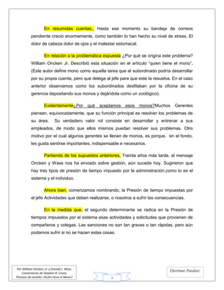 4
Por William Oncken, Jr. y Donald L. Wass
Comentarios de Stephen R. Covey
Tiempos de gestión ¿Quién tiene el Mono?
Ebertmar Pandare
En resumidas cuentas,, Hasta ese momento su bandeja de correos
pendiente creció enormemente, como también lo han hecho su nivel de stress. El
dolor de cabeza dolor de ojos y el malestar estomacal.
En relación a la problemática expuesta ¿Por qué se origina este problema?
William Oncken Jr. Describió esta situación en el artículo “quien tiene el mono”,
(Este autor define mono como aquella tarea que el subordinado podría desarrollar
por su propia cuenta, pero que delega al jefe para que este la resuelva. En el caso
anterior observamos como los subordinados desfilaban por la oficina de su
gerencia depositando sus monos y dejándola como un zoológico).
Evidentemente¿Por qué aceptamos esos monos?Muchos Gerentes
piensan, equivocadamente, que su función principal es resolver los problemas de
su área. Su verdadero valor rol consiste en desarrollar y entrenar a sus
empleados, de modo que ellos mismos puedan resolver sus problemas. Otro
motivo por el cual algunos gerentes se llenan de monos, es porque, en el fondo,
les gusta sentirse importantes, indispensable e necesarios.
Partiendo de los supuestos anteriores, Treinta años más tarde, el mensaje
Oncken y Wass nos ha enviado sobre gestión, aún sucede hoy. Sugirieron que
hay tres tipos de presión de tiempo impuesto por la administración,como lo es el
sistema y el individuo.
Ahora bien, comenzamos nombrando, la Presión de tiempo impuestas por
el jefe Actividades que deben realizarse, o nosotros a sufrir las consecuencias.
En la medida que, el segundo determinante se radica en la Presión de
tiempos impuestos por el sistema esas actividades y solicitudes que provienen de
compañeros y colegas. Las sanciones no son tan graves o tan rápidas, pero aún
podamos sufrir si no se hacen estas cosas.
 