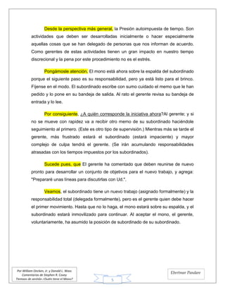 5
Por William Oncken, Jr. y Donald L. Wass
Comentarios de Stephen R. Covey
Tiempos de gestión ¿Quién tiene el Mono?
Ebertmar Pandare
Desde la perspectiva más general, la Presión autoimpuesta de tiempo. Son
actividades que deben ser desarrolladas inicialmente o hacer especialmente
aquellas cosas que se han delegado de personas que nos informan de acuerdo.
Como gerentes de estas actividades tienen un gran impacto en nuestro tiempo
discrecional y la pena por este procedimiento no es el estrés.
Pongámosle atención. El mono está ahora sobre la espalda del subordinado
porque el siguiente paso es su responsabilidad, pero ya está listo para el brinco.
Fíjense en el modo. El subordinado escribe con sumo cuidado el memo que le han
pedido y lo pone en su bandeja de salida. Al rato el gerente revisa su bandeja de
entrada y lo lee.
Por consiguiente, ¿A quién corresponde la iniciativa ahora?Al gerente; y si
no se mueve con rapidez va a recibir otro memo de su subordinado haciéndole
seguimiento al primero. (Este es otro tipo de supervisión.) Mientras más se tarde el
gerente, más frustrado estará el subordinado (estará impaciente) y mayor
complejo de culpa tendrá el gerente. (Se irán acumulando responsabilidades
atrasadas con los tiempos impuestos por los subordinados).
Sucede pues, que El gerente ha comentado que deben reunirse de nuevo
pronto para desarrollar un conjunto de objetivos para el nuevo trabajo, y agrega:
"Prepararé unas líneas para discutirlas con Ud.".
Veamos, el subordinado tiene un nuevo trabajo (asignado formalmente) y la
responsabilidad total (delegada formalmente), pero es el gerente quien debe hacer
el primer movimiento. Hasta que no lo haga, el mono estará sobre su espalda, y el
subordinado estará inmovilizado para continuar. Al aceptar el mono, el gerente,
voluntariamente, ha asumido la posición de subordinado de su subordinado.
 
