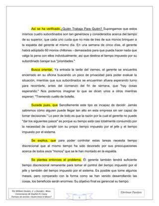 6
Por William Oncken, Jr. y Donald L. Wass
Comentarios de Stephen R. Covey
Tiempos de gestión ¿Quién tiene el Mono?
Ebertmar Pandare
Así se ha verificado.¿Quién Trabaja Para Quién? Supongamos que estos
mismos cuatro subordinados son tan generosos y considerados acerca del tiempo
de su superior, que cada uno cuida que no más de tres de sus monos brinquen a
la espalda del gerente el mismo día. En una semana de cinco días, el gerente
habrá adoptado 60 monos chillones - demasiados para que pueda hacer nada que
valga la pena con ellos individualmente; así que destina el tiempo impuesto por su
subordinado barajar sus "prioridades."
Busca orientar, Ya entrada la tarde del viernes, el gerente se encuentra
encerrado en su oficina buscando un poco de privacidad para poder evaluar la
situación, mientras que sus subordinados se encuentran afuera esperando turno
para recordarle, antes del comienzo del fin de semana, que "hay cosas
esperando." Nos podemos imaginar lo que se dicen unos a otros mientras
esperan: "Tremendo cuello de botella.
Sucede pues, que Sencillamente este tipo es incapaz de decidir. Jamás
sabremos cómo alguien puede llegar tan alto en esta empresa sin ser capaz de
tomar decisiones." Lo peor de todo es que la razón por la cual el gerente no puede
"dar los siguientes pasos" es porque su tiempo está casi totalmente consumido por
la necesidad de cumplir con su propio tiempo impuesto por el jefe y el tiempo
impuesto por el sistema.
Se explica, que para poder controlar estas tareas necesita tiempo
discrecional que al mismo tiempo ha sido devorado por sus preocupaciones
acerca de todos esos "monos" que se le han montado en la espalda.
Se plantea entonces el problema, Él gerente también tendrá suficiente
tiempo discrecional remanente para tomar el control del tiempo impuesto por el
jefe y también del tiempo impuesto por el sistema. Es posible que tome algunos
meses, pero comparado con la forma como se han venido desarrollando las
cosas, los beneficios serán enormes. Su objetivo final es gerencial su tiempo.
 