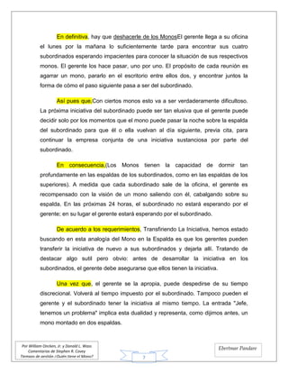 7
Por William Oncken, Jr. y Donald L. Wass
Comentarios de Stephen R. Covey
Tiempos de gestión ¿Quién tiene el Mono?
Ebertmar Pandare
En definitiva, hay que deshacerle de los MonosEl gerente llega a su oficina
el lunes por la mañana lo suficientemente tarde para encontrar sus cuatro
subordinados esperando impacientes para conocer la situación de sus respectivos
monos. El gerente los hace pasar, uno por uno. El propósito de cada reunión es
agarrar un mono, pararlo en el escritorio entre ellos dos, y encontrar juntos la
forma de cómo el paso siguiente pasa a ser del subordinado.
Así pues que,Con ciertos monos esto va a ser verdaderamente dificultoso.
La próxima iniciativa del subordinado puede ser tan elusiva que el gerente puede
decidir solo por los momentos que el mono puede pasar la noche sobre la espalda
del subordinado para que él o ella vuelvan al día siguiente, previa cita, para
continuar la empresa conjunta de una iniciativa sustanciosa por parte del
subordinado.
En consecuencia,(Los Monos tienen la capacidad de dormir tan
profundamente en las espaldas de los subordinados, como en las espaldas de los
superiores). A medida que cada subordinado sale de la oficina, el gerente es
recompensado con la visión de un mono saliendo con él, cabalgando sobre su
espalda. En las próximas 24 horas, el subordinado no estará esperando por el
gerente; en su lugar el gerente estará esperando por el subordinado.
De acuerdo a los requerimientos, Transfiriendo La Iniciativa, hemos estado
buscando en esta analogía del Mono en la Espalda es que los gerentes pueden
transferir la iniciativa de nuevo a sus subordinados y dejarla allí. Tratando de
destacar algo sutil pero obvio: antes de desarrollar la iniciativa en los
subordinados, el gerente debe asegurarse que ellos tienen la iniciativa.
Una vez que, el gerente se la apropia, puede despedirse de su tiempo
discrecional. Volverá al tiempo impuesto por el subordinado. Tampoco pueden el
gerente y el subordinado tener la iniciativa al mismo tiempo. La entrada "Jefe,
tenemos un problema" implica esta dualidad y representa, como dijimos antes, un
mono montado en dos espaldas.
 
