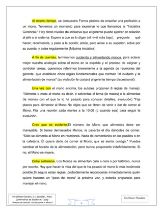 8
Por William Oncken, Jr. y Donald L. Wass
Comentarios de Stephen R. Covey
Tiempos de gestión ¿Quién tiene el Mono?
Ebertmar Pandare
Al mismo tiempo, se demuestra Forma pésima de enseñar una profesión a
un mono. Tomemos un momento para examinar lo que llamamos la "Iniciativa
Gerencial." Hay cinco niveles de iniciativa que el gerente puede ejercer en relación
al jefe o al sistema: Espere a que se lo digan (el nivel más bajo), pregunte qué
hacer; recomiende, y pase a la acción; actúe, pero avise a su superior; actúe por
su cuenta, y avise regularmente (Máxima iniciativa)
A fin de cuentas, terminamos cuidando y alimentando monos, para aclarar
mejor nuestra analogía sobre el mono en la espalda y el proceso de asignar y
controlar tareas, queremos referirnos brevemente a la agenda de reuniones del
gerente, que establece cinco reglas fundamentales que norman "el cuidado y la
alimentación de monos" (su violación le costará al gerente tiempo discrecional):
Una vez con el mono encima, los autores proponen 6 reglas de manejo:
*Alimenta o mata al mono es decir, o solventas el tema (lo matas) o lo alimentas
(te reúnes con el que te lo ha pasado para conocer detalles, evolución) *Fija
plazos para alimentar al Mono No dejes que se libren de venir a dar de comer al
Mono. Fija una reunión cada martes a la 10:00 (o cuando sea) para seguir la
evolución.
Creo que es evidente,El número de Mono que alimentas debe ser
manejable. Si tienes demasiados Monos, te pasarás el día dándoles de comer.
*Sólo se alimenta al Mono en reuniones. Nada de comentarios en los pasillos o en
la cafetería. Él quiera darle de comer al Mono, que se siente contigo.* Puedes
cambiar el horario de la alimentación, pero nunca posponerlo indefinidamente. Si
no, el Mono se muere.
Debe señalarse, Los Monos se alimentan cara a cara o por teléfono, nunca
por escrito. Hay que hacer la vida del que te ha pasado el mono lo más incómoda
posible.Si seguís estas reglas, probablemente reconocerás inmediatamente quién
quiere haceros un "paso del mono" la próxima vez, y estarás preparado para
manejar el mono.
 