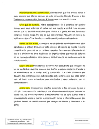 9
Por William Oncken, Jr. y Donald L. Wass
Comentarios de Stephen R. Covey
Tiempos de gestión ¿Quién tiene el Mono?
Ebertmar Pandare
Podríamos resumir a continuación, consideramos que este artículo donde el
autor esgrime sus últimos párrafos en este compendio literario, Esperar a Los
Gorilas esta comentadaPor Stephen R. Covey,tiene una reflexión innata.
Creo que es evidente, había desesperación en la gerencia por generar
tiempo, pero para entonces el status quo era mando y control. Los gerentes
sentían que no estaban autorizados para facultar a la gente, eso era demasiado
peligroso, mucho riesgo. Por eso es que este mensaje; "devuelve el mono a su
legítimo propietario" involucraba un cambio paradigmático muy importante.
Dentro de este marco, La mayoría de los gerentes de hoy deberíamos estar
agradecidos a William Oncken por este enfoque. El sistema de mando y control
como filosofía gerencial es un cadáver insepulto, Empowerment (facultamiento)
está a la orden del día en la mayoría de las organizaciones que tratan de competir
en los mercados globales; pero mando y control todavía se mantienen como de
práctica común.
Es por ello que,Pensadores y ejecutivos han descubierto que a los jefes no
les es tan fácil devolver los monos a sus dueños y alejarse cantando. Facultar a
los subordinados es un trabajo duro y complicado. La razón: cuando el jefe
devuelve los problemas a sus subordinados, debe estar seguro que ellos tienen
tanto el deseo como la habilidad para resolverlos, y como sabemos, eso no
siempre sucede.
Ahora bien, Empowerment significa desarrollar a las personas, lo que al
principio consume mucho más tiempo que el que uno necesita para resolver las
cosas solo. No menos importante, el facultamiento solo se logra cuando toda la
organización la acoge, y cuando la organización formal e informal la apoyan. Los
gerentes deben ser recompensados por delegar decisiones y desarrollar a su
gente.
 