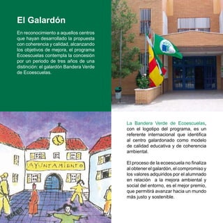 El Galardón
En reconocimiento a aquellos centros
que hayan desarrollado la propuesta
con coherencia y calidad, alcanzando
los objetivos de mejora, el programa
Ecoescuelas contempla la concesión
por un periodo de tres años de una
distinción: el galardón Bandera Verde
de Ecoescuelas.




                                        La Bandera Verde de Ecoescuelas,
                                        con el logotipo del programa, es un
                                        referente internacional que identifica
                                        al centro galardonado como modelo
                                        de calidad educativa y de coherencia
                                        ambiental.

                                        El proceso de la ecoescuela no finaliza
                                        al obtener el galardón, el compromiso y
                                        los valores adquiridos por el alumnado
                                        en relación a la mejora ambiental y
                                        social del entorno, es el mejor premio,
                                        que permitirá avanzar hacia un mundo
                                        más justo y sostenible.
 